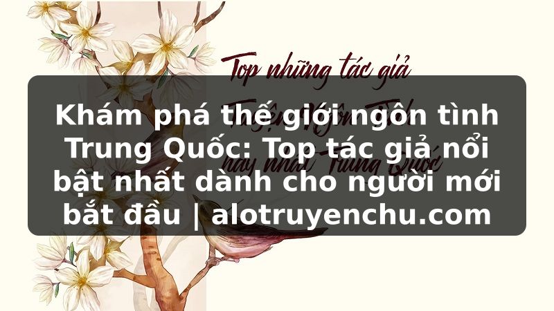 Truyện Tranh Khám phá thế giới ngôn tình Trung Quốc: Top tác giả nổi bật nhất dành cho người mới bắt đầu | alotruyenchu.com