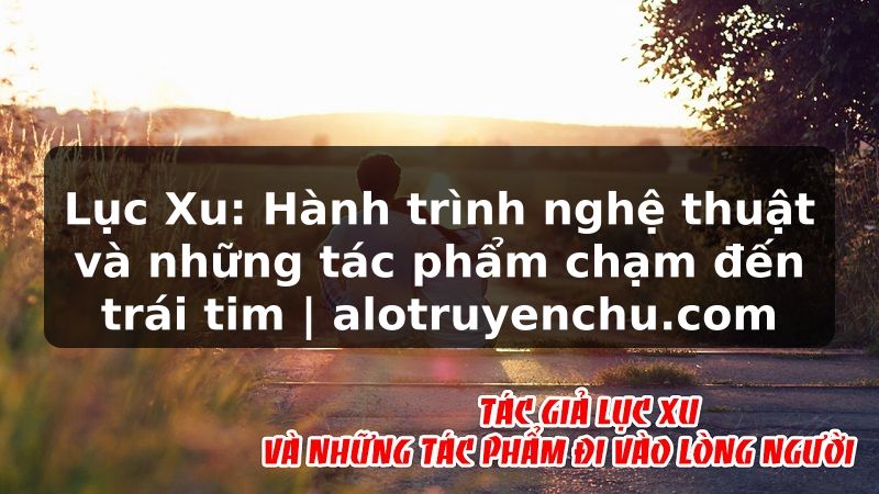 Truyện Tranh Lục Xu: Hành trình nghệ thuật và những tác phẩm chạm đến trái tim | alotruyenchu.com