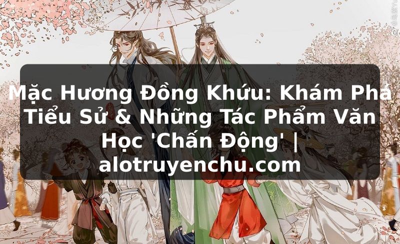 Truyện Tranh Mặc Hương Đồng Khứu: Khám Phá Tiểu Sử & Những Tác Phẩm Văn Học 'Chấn Động' | alotruyenchu.com